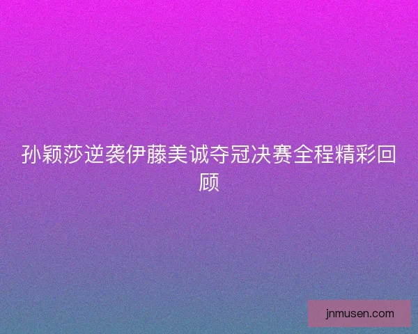 孙颖莎逆袭伊藤美诚夺冠决赛全程精彩回顾 孙颖莎逆袭伊藤美诚夺冠决赛全程精彩回顾