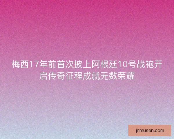 梅西17年前首次披上阿根廷10号战袍开启传奇征程成就无数荣耀
