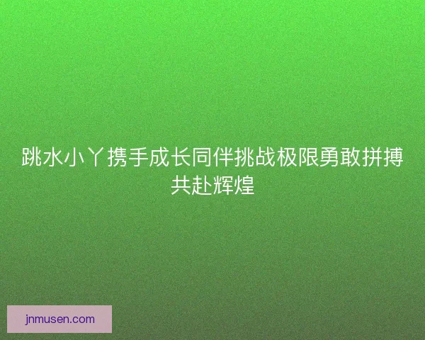 跳水小丫携手成长同伴挑战极限勇敢拼搏共赴辉煌 跳水小丫携手成长同伴挑战极限勇敢拼搏共赴辉煌
