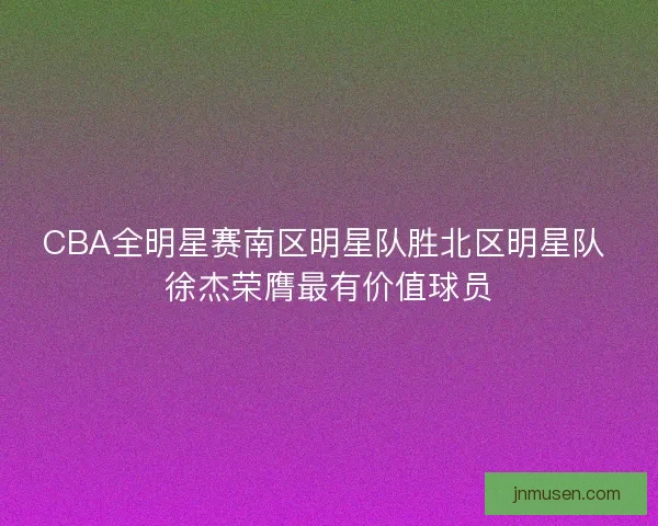 CBA全明星赛南区明星队胜北区明星队 徐杰荣膺最有价值球员 CBA全明星赛南区明星队胜北区明星队 徐杰荣膺最有价值球员