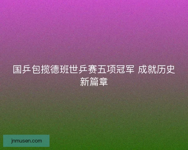 国乒包揽德班世乒赛五项冠军 成就历史新篇章 国乒包揽德班世乒赛五项冠军 成就历史新篇章