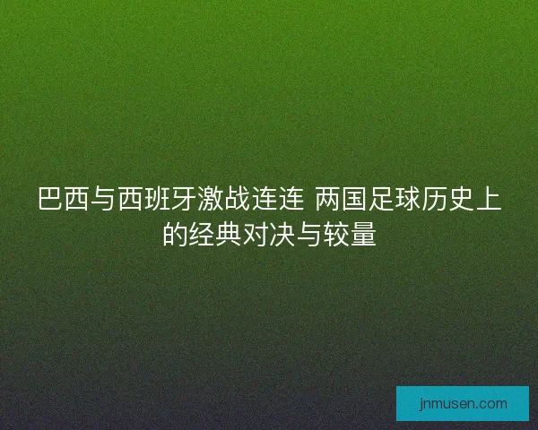 巴西与西班牙激战连连 两国足球历史上的经典对决与较量