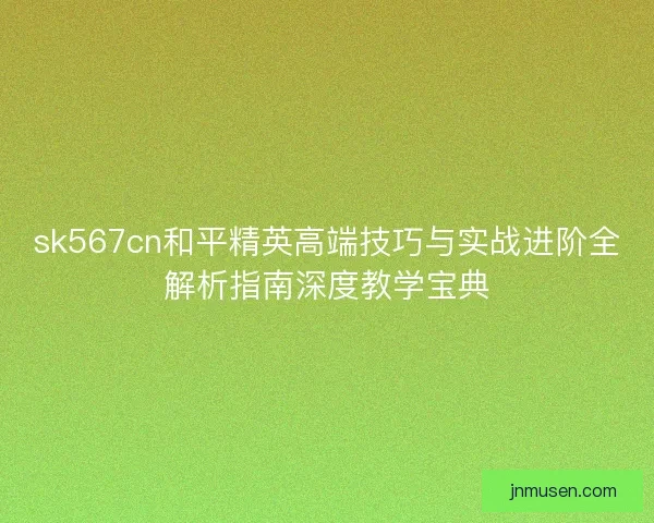 sk567cn和平精英高端技巧与实战进阶全解析指南深度教学宝典