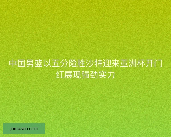 中国男篮以五分险胜沙特迎来亚洲杯开门红展现强劲实力