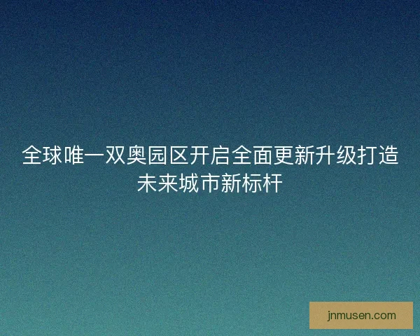 全球唯一双奥园区开启全面更新升级打造未来城市新标杆