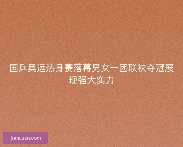 国乒奥运热身赛落幕男女一团联袂夺冠展现强大实力