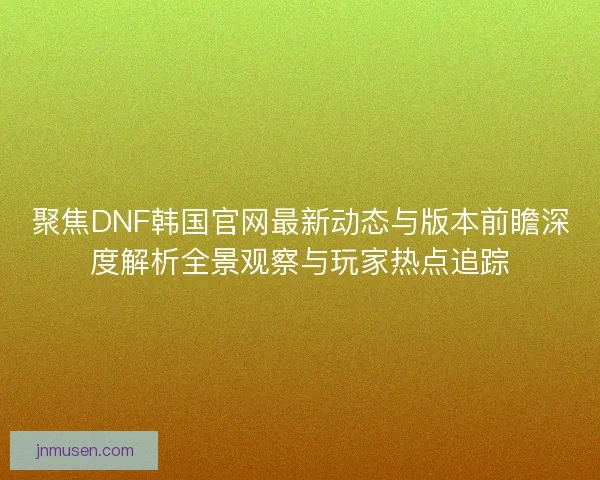 聚焦DNF韩国官网最新动态与版本前瞻深度解析全景观察与玩家热点追踪