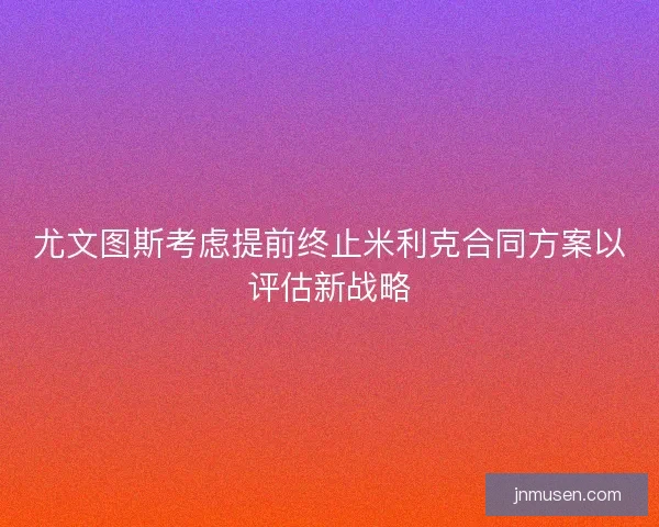尤文图斯考虑提前终止米利克合同方案以评估新战略