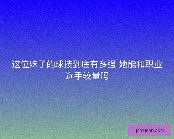 这位妹子的球技到底有多强 她能和职业选手较量吗