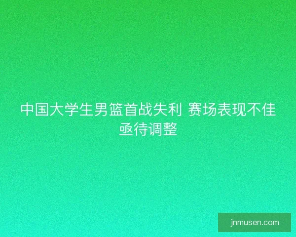 中国大学生男篮首战失利 赛场表现不佳亟待调整