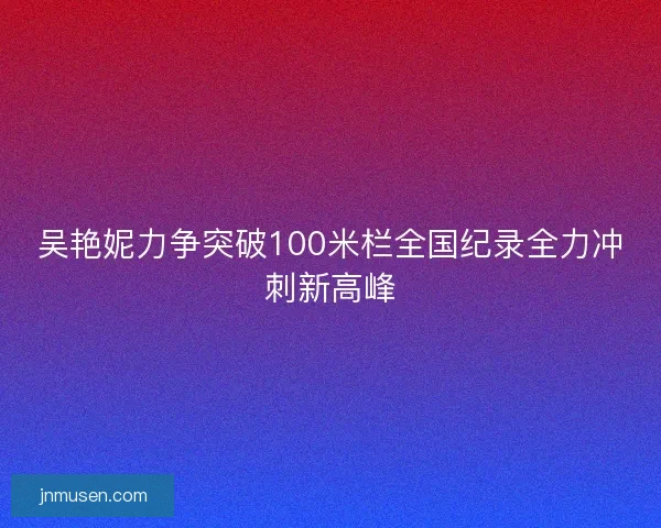 吴艳妮力争突破100米栏全国纪录全力冲刺新高峰
