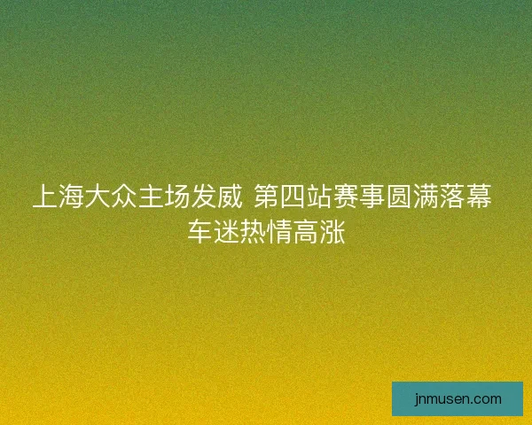 上海大众主场发威 第四站赛事圆满落幕 车迷热情高涨