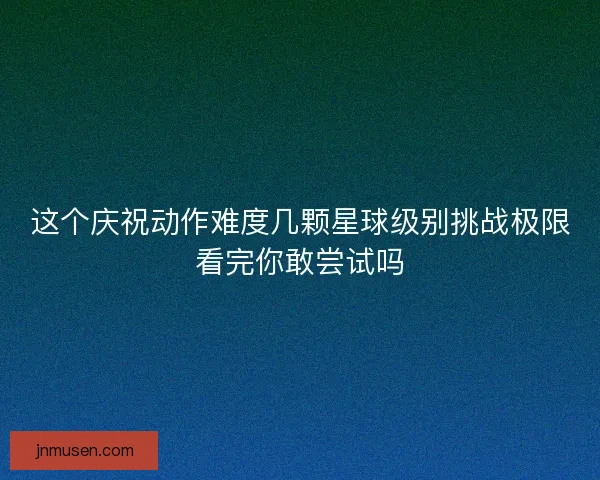 这个庆祝动作难度几颗星球级别挑战极限看完你敢尝试吗