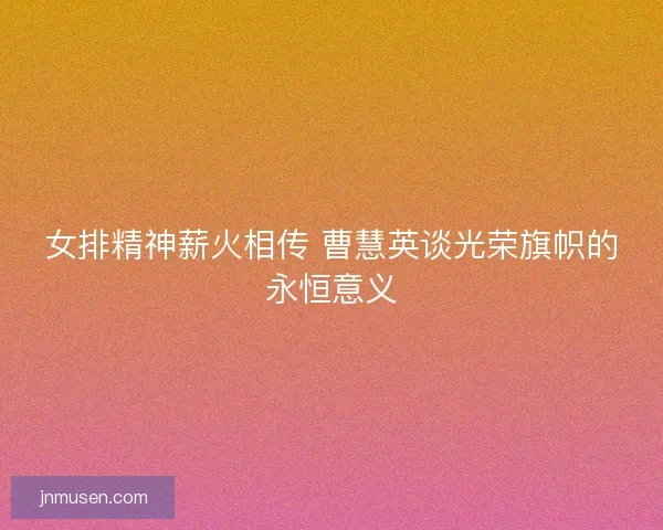 女排精神薪火相传 曹慧英谈光荣旗帜的永恒意义